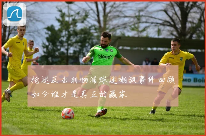 枪迷反击利物浦球迷嘲讽事件回顾如今谁才是真正的赢家