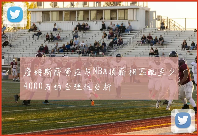 詹姆斯薪资应与NBA顶薪相匹配至少4000万的合理性分析