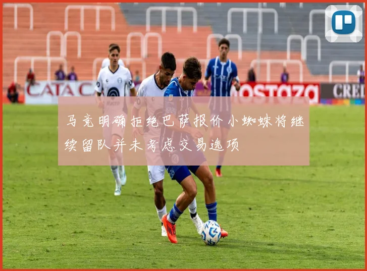 马竞明确拒绝巴萨报价小蜘蛛将继续留队并未考虑交易选项