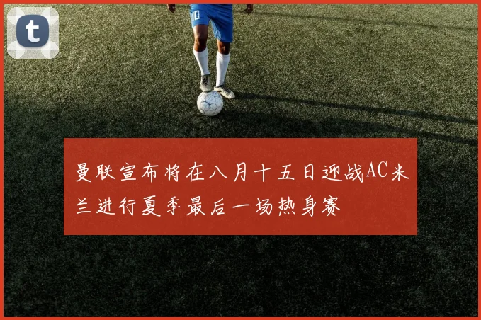 曼联宣布将在八月十五日迎战AC米兰进行夏季最后一场热身赛