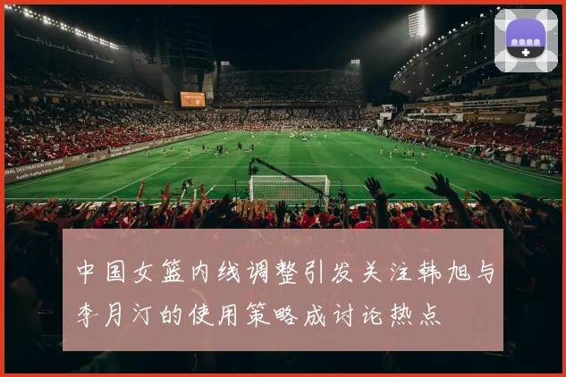 中国女篮内线调整引发关注韩旭与李月汀的使用策略成讨论热点