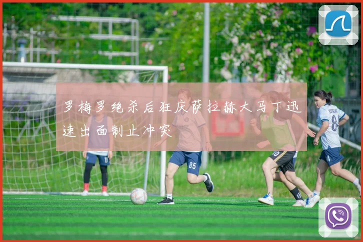 罗梅罗绝杀后狂庆萨拉赫大马丁迅速出面制止冲突