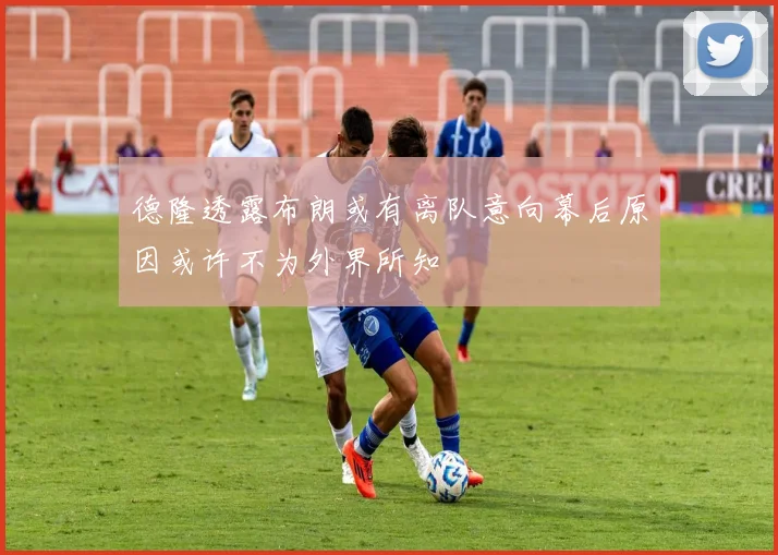德隆透露布朗或有离队意向幕后原因或许不为外界所知