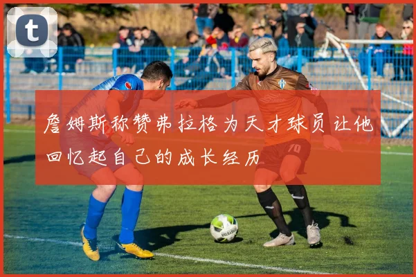 詹姆斯称赞弗拉格为天才球员让他回忆起自己的成长经历