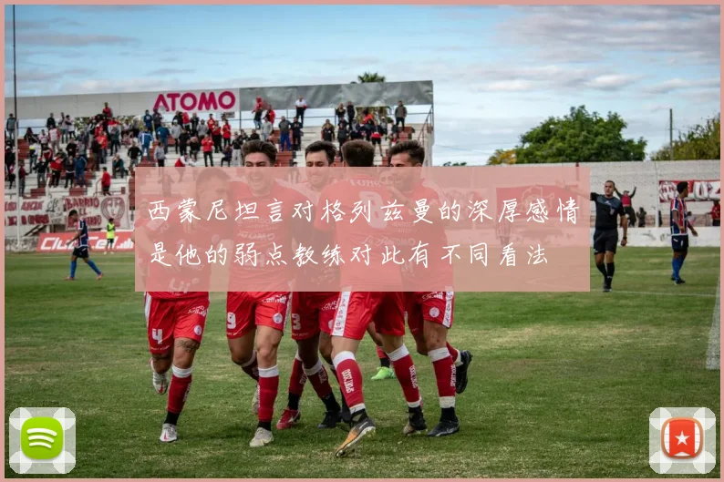 西蒙尼坦言对格列兹曼的深厚感情是他的弱点教练对此有不同看法