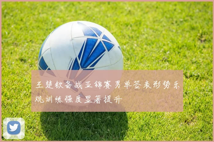 王楚钦备战亚锦赛男单签表形势乐观训练强度显著提升