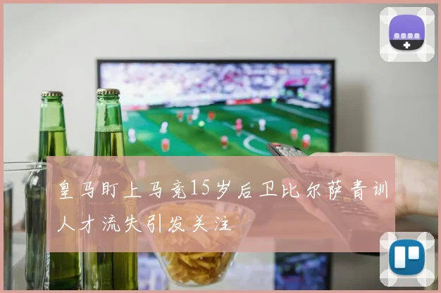 皇马盯上马竞15岁后卫比尔萨青训人才流失引发关注