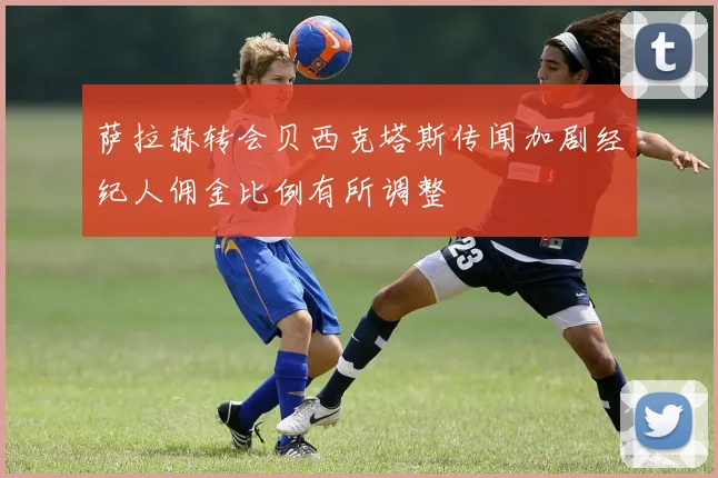 萨拉赫转会贝西克塔斯传闻加剧经纪人佣金比例有所调整