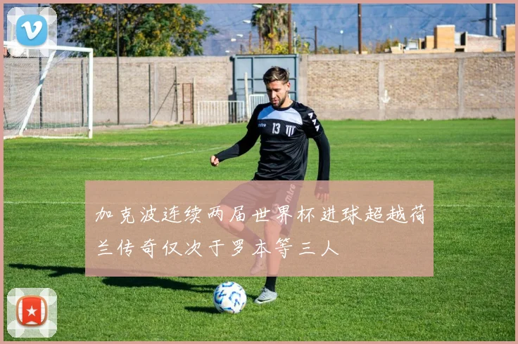 加克波连续两届世界杯进球超越荷兰传奇仅次于罗本等三人