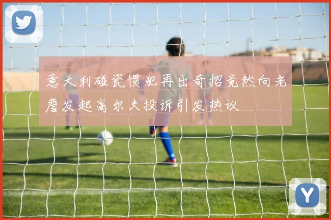 意大利碰瓷惯犯再出奇招竟然向老詹发起高尔夫投诉引发热议