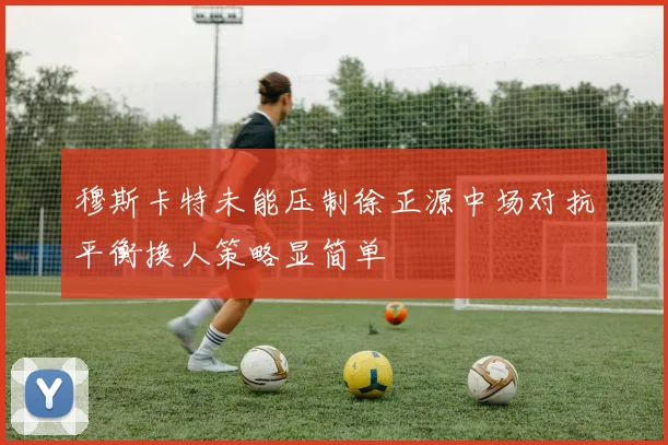 穆斯卡特未能压制徐正源中场对抗平衡换人策略显简单