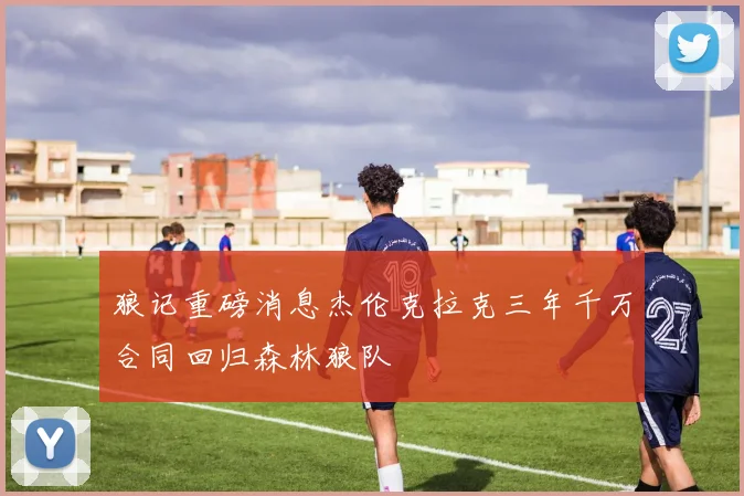 狼记重磅消息杰伦克拉克三年千万合同回归森林狼队