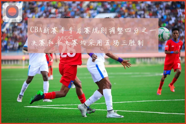 CBA新赛季季后赛规则调整四分之一决赛和半决赛均采用五场三胜制
