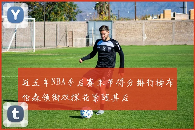 近五年NBA季后赛末节得分排行榜布伦森领衔双探花紧随其后