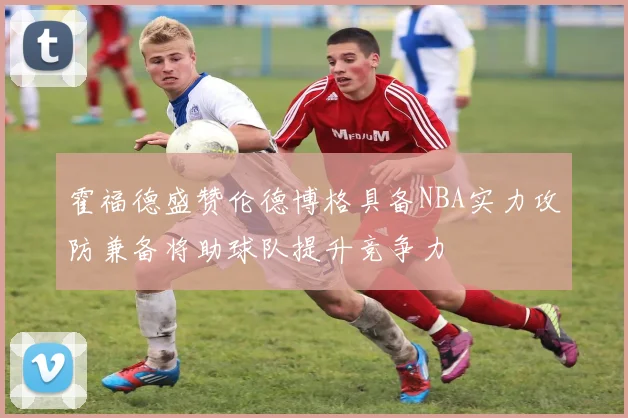 霍福德盛赞伦德博格具备NBA实力攻防兼备将助球队提升竞争力