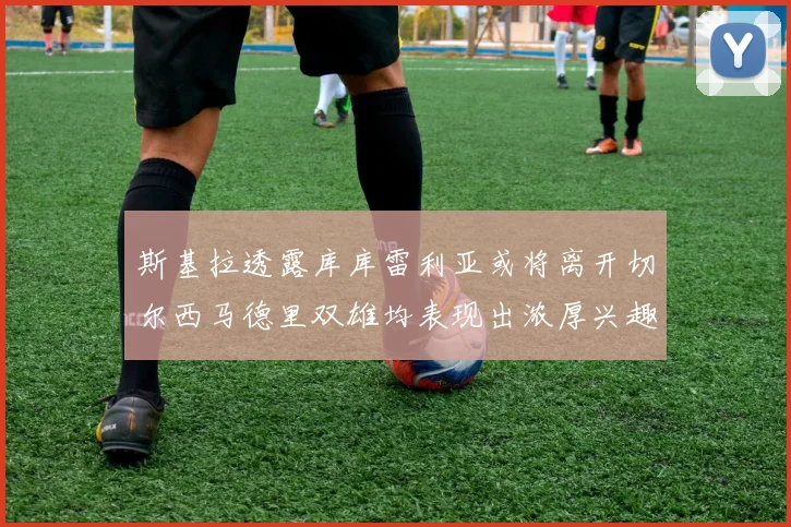 斯基拉透露库库雷利亚或将离开切尔西马德里双雄均表现出浓厚兴趣