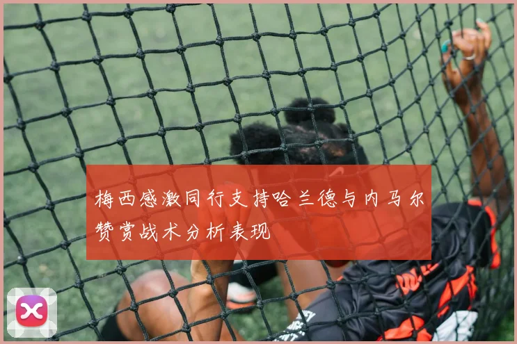 梅西感激同行支持哈兰德与内马尔赞赏战术分析表现