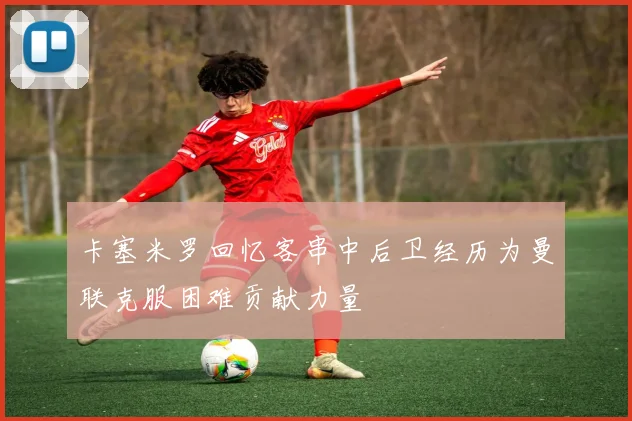 卡塞米罗回忆客串中后卫经历为曼联克服困难贡献力量