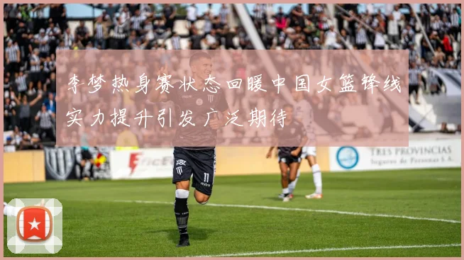 李梦热身赛状态回暖中国女篮锋线实力提升引发广泛期待