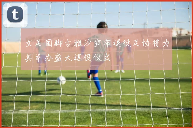 女足国脚古雅沙宣布退役足协将为其举办盛大退役仪式