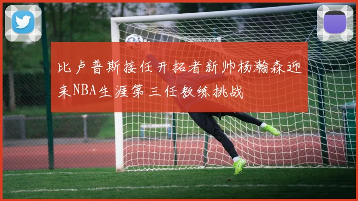 比卢普斯接任开拓者新帅杨瀚森迎来NBA生涯第三任教练挑战