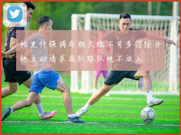 帕里什强调布朗天赋不可多得除非他主动请求离队球队绝不放人