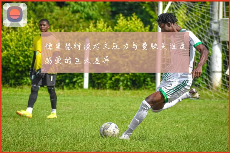 德里赫特谈尤文压力与曼联关注度感受的巨大差异